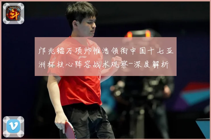 邝兆镭万项帅惟浩领衔中国十七亚洲杯核心阵容战术观察-深度解析