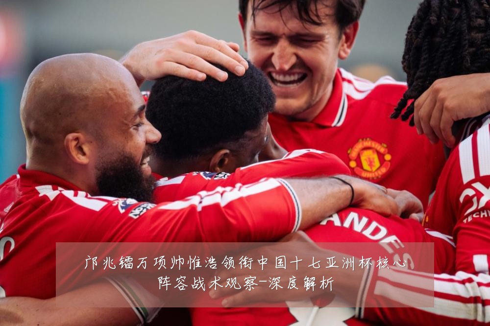邝兆镭万项帅惟浩领衔中国十七亚洲杯核心阵容战术观察-深度解析